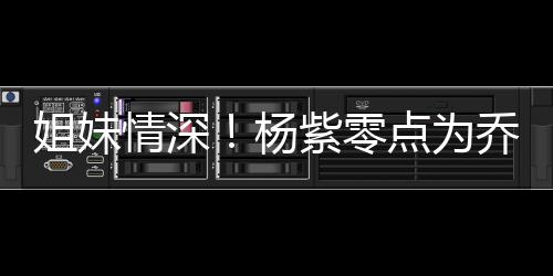 紫零真正姐妹朋友杨点为的好情深乔欣庆生是